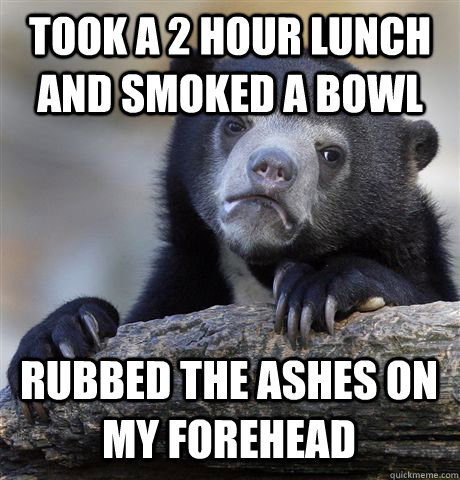 took a 2 hour lunch and smoked a bowl rubbed the ashes on my - Confession Bear