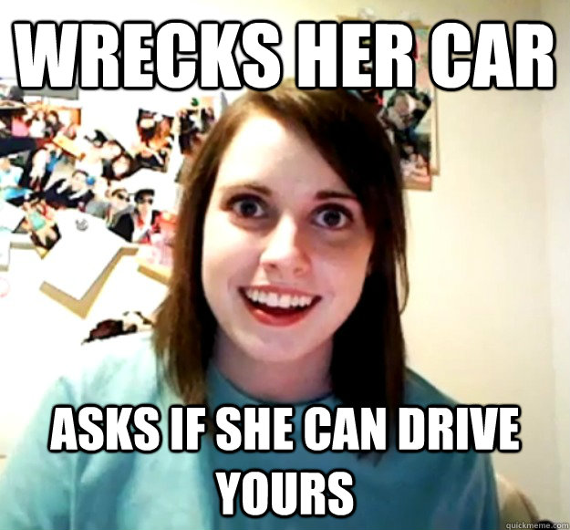 wrecks her car asks if she can drive yours - Overly Attached Girlfriend