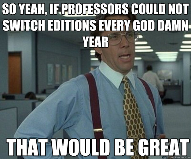 so yeah if professors could not switch editions every god d - that would be great