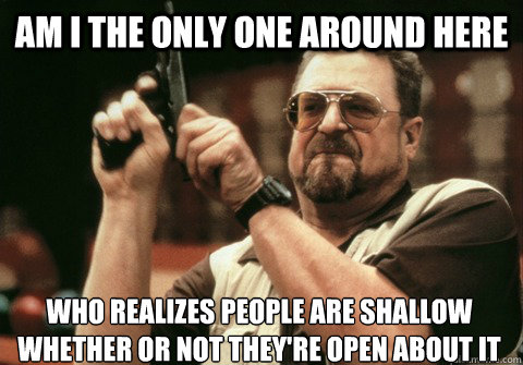 am i the only one around here who realizes people are shallo - Am I the only one
