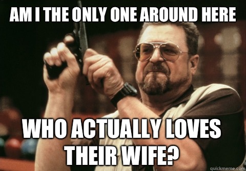 Am I the only one around here Who actually loves their wife - Am I the only one