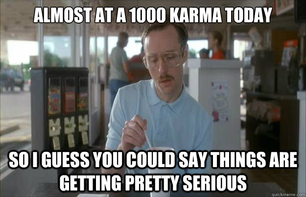 almost at a 1000 karma today so i guess you could say things - Gettin Pretty Serious