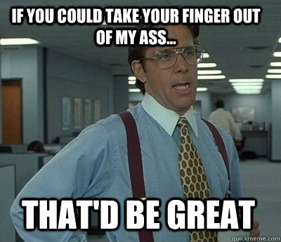 if you could take your finger out of my ass thatd be gre - Bill Lumbergh