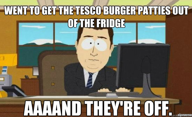 went to get the tesco burger patties out of the fridge aaaan - aaaand its gone