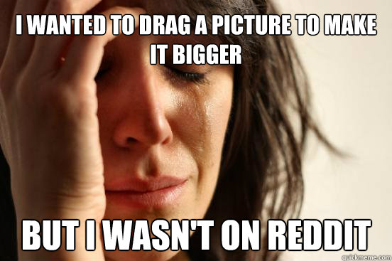 i wanted to drag a picture to make it bigger but i wasnt on - First World Problems