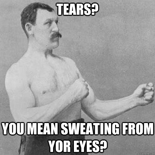 tears you mean sweating from yor eyes - overly manly man