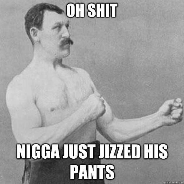 OH SHIT NIGGA JUST JIZZED HIS PANTS - overly manly man