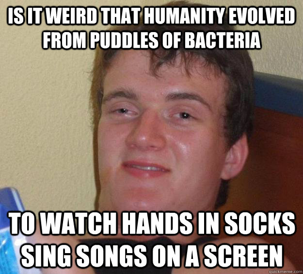 is it weird that humanity evolved from puddles of bacteria t - 10 Guy