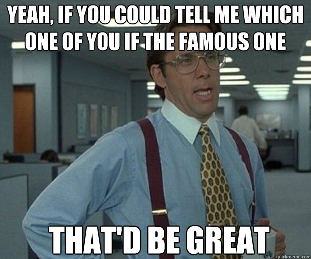 yeah if you could tell me which one of you if the famous on - that would be great