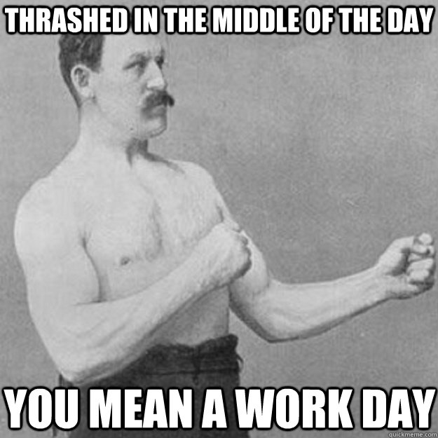 thrashed in the middle of the day you mean a work day - overly manly man
