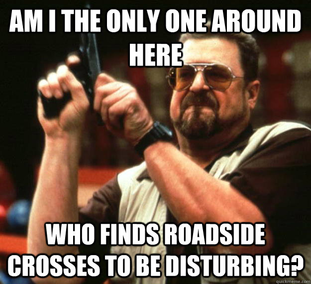 am i the only one around here who finds roadside crosses to - Angry Walter