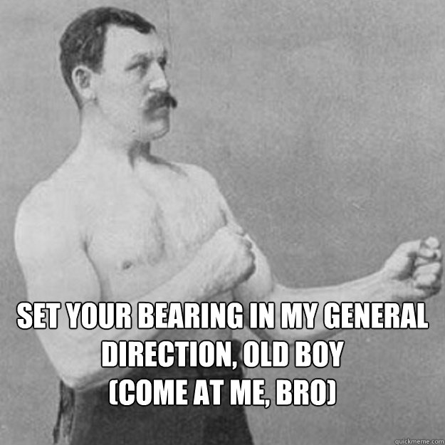 set your bearing in my general direction old boy come at m - overly manly man
