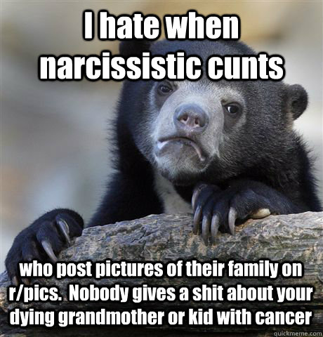 i hate when narcissistic cunts who post pictures of their fa - Confession Bear