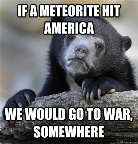 if a meteorite hit america we would go to war somewhere - Confession Bear