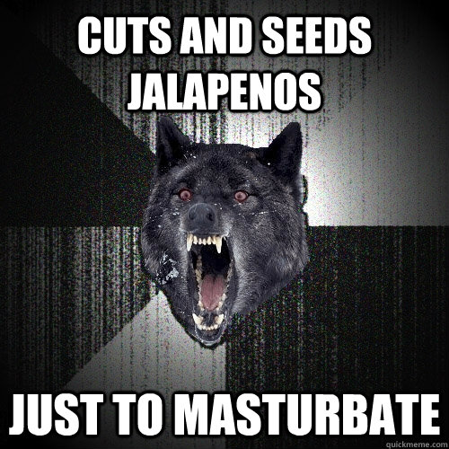 cuts and seeds jalapenos just to masturbate - Insanity Wolf
