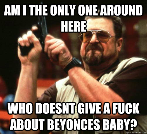 am i the only one around here who doesnt give a fuck about b - Am I The Only One Around Here