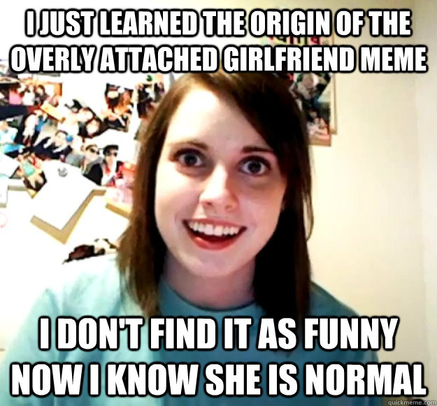 i just learned the origin of the overly attached girlfriend - Overly Attached Girlfriend
