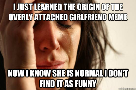 i just learned the origin of the overly attached girlfriend - First World Problems