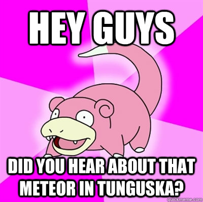 hey guys did you hear about that meteor in tunguska - Slowpoke Earthquake