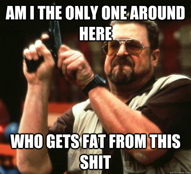 am i the only one around here who gets fat from this shit - Angry Walter