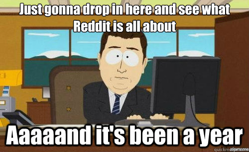just gonna drop in here and see what reddit is all about aaa - aaaand its gone
