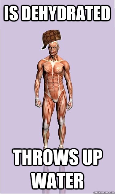 is dehydrated throws up water - Scumbag Body