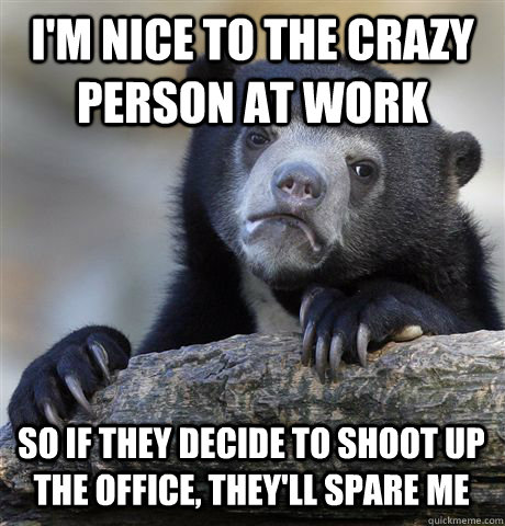 im nice to the crazy person at work so if they decide to sh - Confession Bear