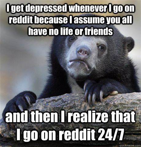 i get depressed whenever i go on reddit because i assume you - Confession Bear