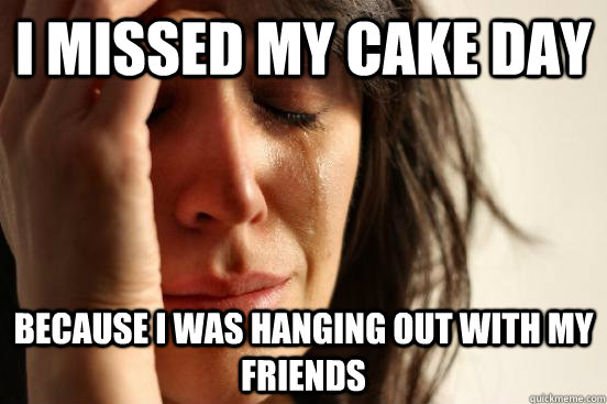 i missed my cake day because i was hanging out with my frien - First World Problems