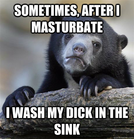 sometimes after i masturbate i wash my dick in the sink - Confession Bear
