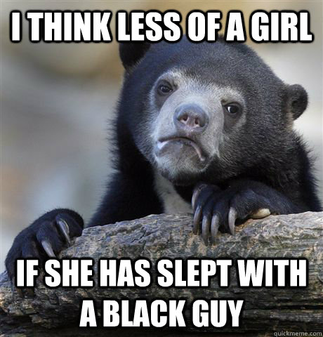 i think less of a girl if she has slept with a black guy - Confession Bear
