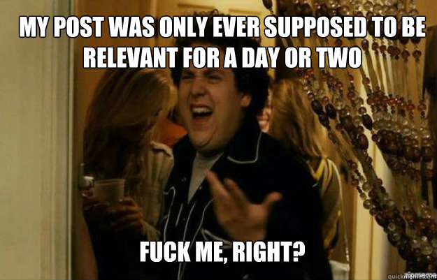 my post was only ever supposed to be relevant for a day or t - fuck me right
