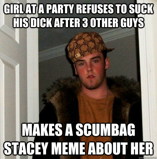 girl at a party refuses to suck his dick after 3 other guys - Scumbag Steve