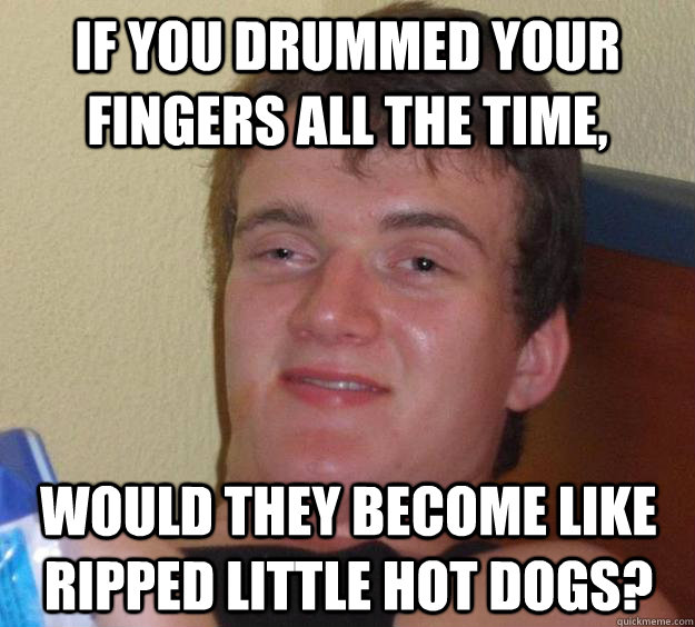 if you drummed your fingers all the time would they become - 10 Guy