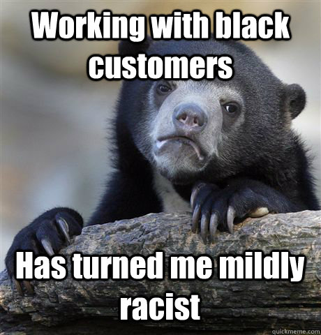 working with black customers has turned me mildly racist - Confession Bear
