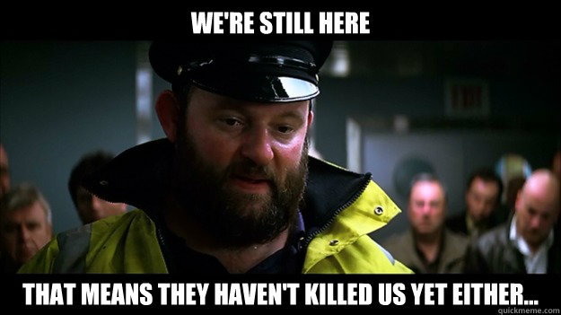 were still here that means they havent killed us yet eithe - Captain Obvious