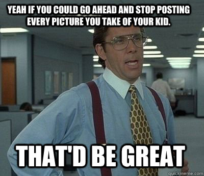 yeah if you could go ahead and stop posting every picture yo - Bill Lumbergh