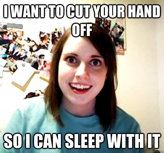 i want to cut your hand off so i can sleep with it - Overly Attached Girlfriend