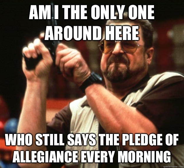 am I the only one around here Who still says the pledge of a - Angry Walter