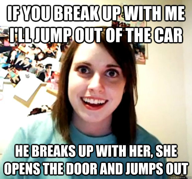 if you break up with me ill jump out of the car he breaks u - OverlyAttachedGirlfriend