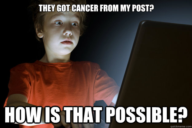 they got cancer from my post how is that possible - scared first day on the internet kid