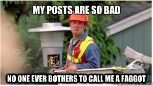 my posts are so bad no one ever bothers to call me a faggot -
