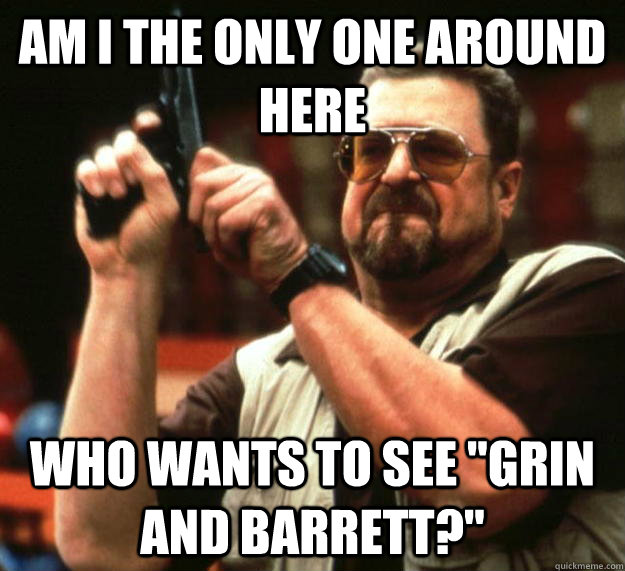 am i the only one around here who wants to see grin and bar - Angry Walter