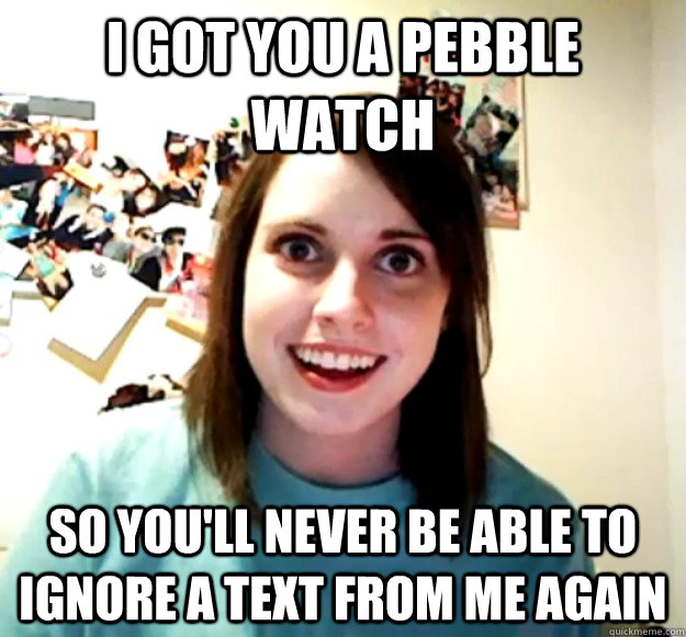 i got you a pebble watch so youll never be able to ignore a - Overly Attached Girlfriend