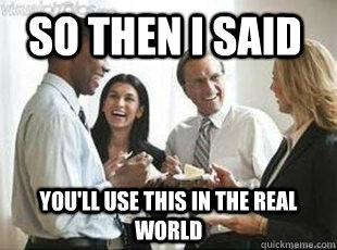 so then i said youll use this in the real world - teachers these days