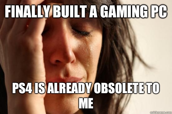 Finally built a gaming Pc Ps4 is already obsolete to me - First World Problems
