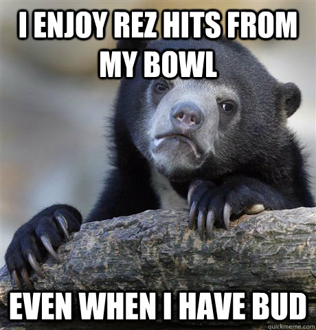 i enjoy rez hits from my bowl even when i have bud - confessionbear