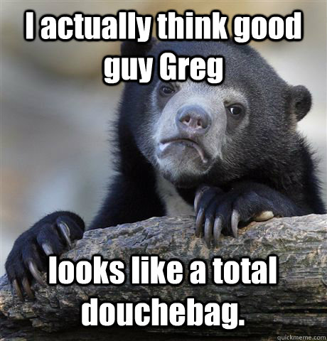 i actually think good guy greg looks like a total douchebag - Confession Bear