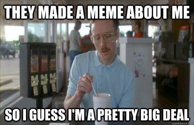 they made a meme about me so i guess im a pretty big deal - Things are getting pretty serious