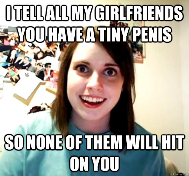i tell all my girlfriends you have a tiny penis so none of t - Overly Attached Girlfriend